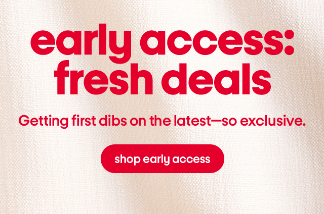 early access: fresh deals Getting first dibs on the latest—so exclusive.  shop early access