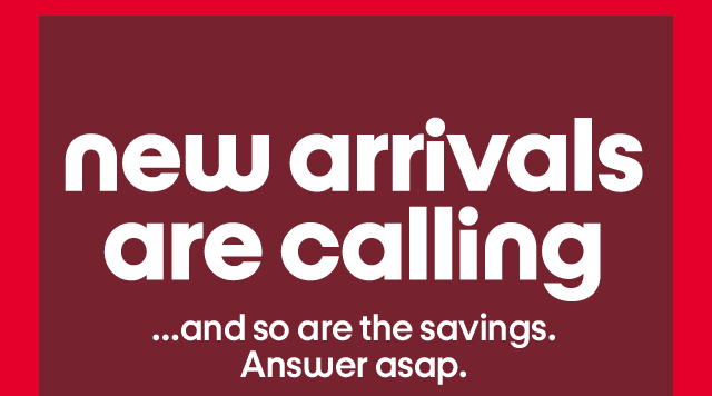 new arrivals are calling …and so are the savings. Answer asap.