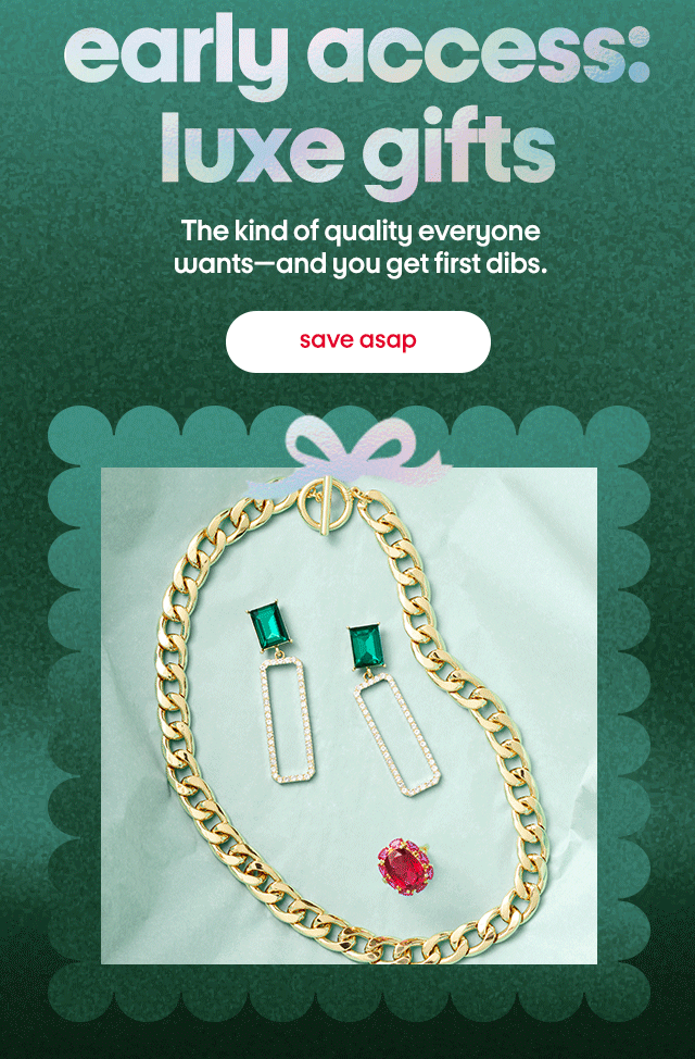 early access: luxe gifts. The kind of quality everyone wants - and you get first dibs. save asap