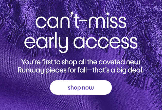 can't-miss early access You're first to shop all the coveted new Runway pieces for fall-that's a big deal. shop now can't-miss early access You're first to shop all the coveted new Runway pieces for fall-that's a big deal. shop now