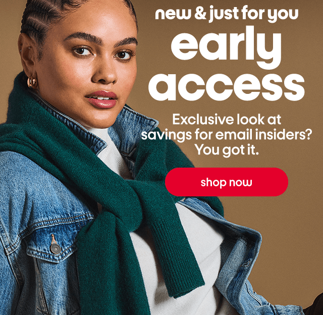 new & just for you early access Exclusive look at savings for email insiders? You got it. shop now