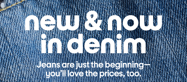 new & now in denim. Jeans are just the beginning-you'll love the prices, too.