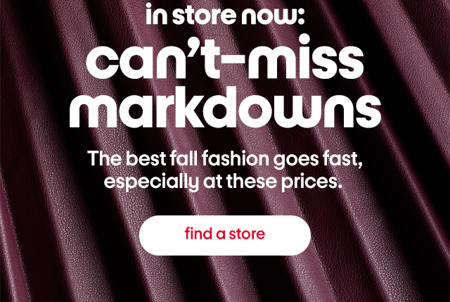 in store now: can't-miss markdowns. The best fall fashion goes fast, especially at these prices. find a store.