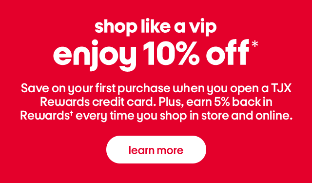Shop like a vip. Enjoy 10% off*. Save on your first purchase when you open a TJX Rewards credit card. Plus, earn 5% back in Rewards† every time you shop in store and online. Learn more.