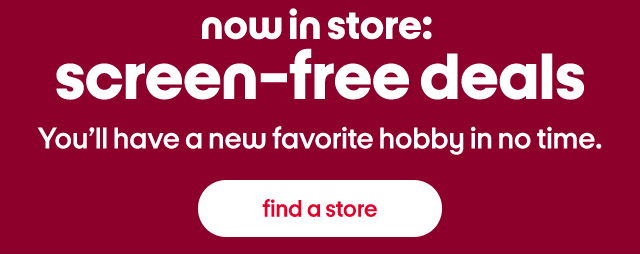 now in store: screen-free deals You'll have a new favorite hobby in no time. find a store