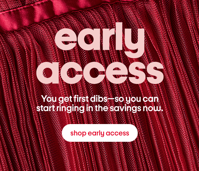 early access You get first dibs—so you can start ringing in the savings now. shop early access