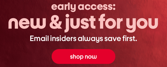 early access: new & just for you Email insiders always save first. shop now