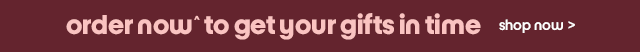 order now^ to get your gifts in time shop now