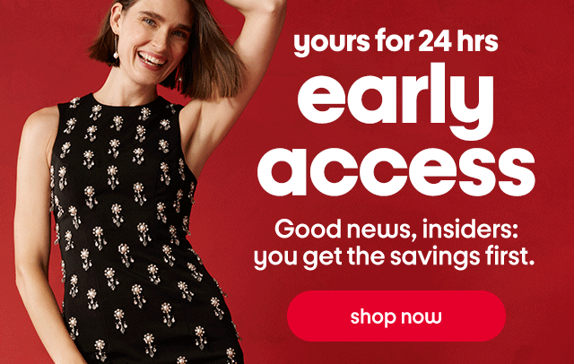 yours for 24 hrs. early access. Good news, insiders: you get the savings first. shop now