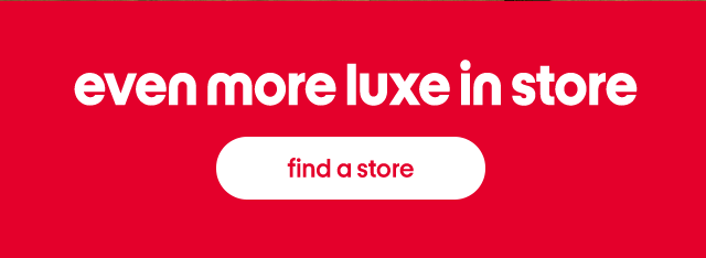 Even more luxe in store. find a store.