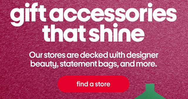 gift accessories that shine. Our stores are decked with designer beauty, statement bags, and more. find a store