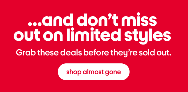 ...and don’t miss 
out on limited styles Grab these deals before they’re sold out. shop almost gone