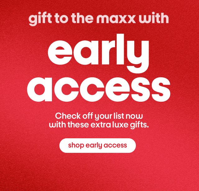 Gift to the maxx with early access Check off you list now with these extra luxe gifts. Shop early access.