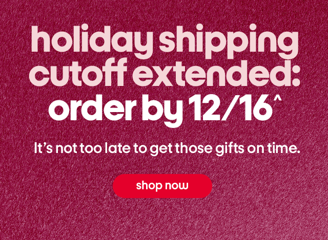 holiday shipping cutoff extended: order by 12/16^ It's not too late to get those gifts on time. shop now