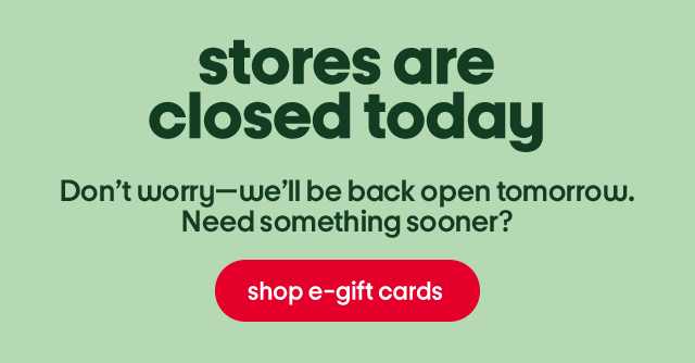 Stores are closed today. Don't worry - we'll be back open tomorrow. Need something sooner? Shop e-gift cards.