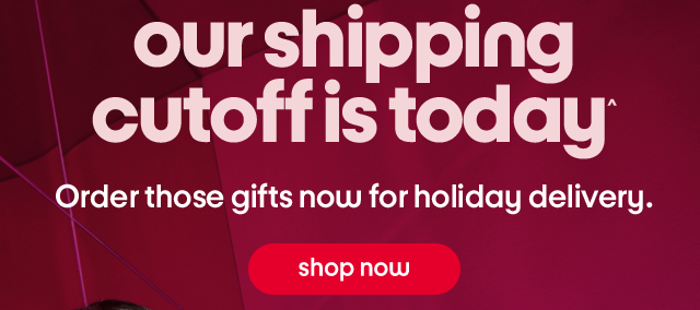 our shipping cut off is today^ Order those gifts now for holiday delivery. shop now