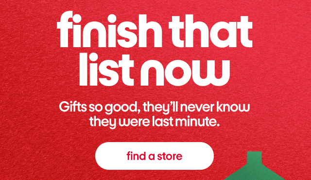 finish that list now. Gifts so good, they'll never know they were last minute. find a store.