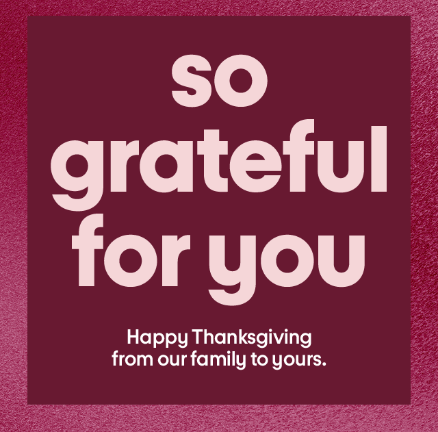 So grateful for you. Happy Thanksgiving from our family to yours.