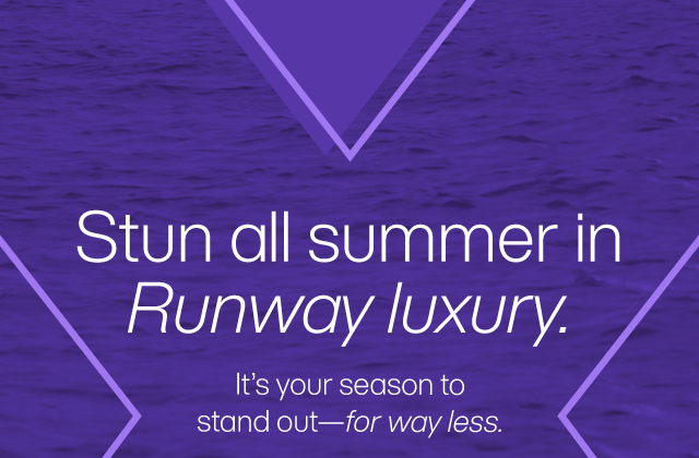 Stun all summer in Runway luxury. It's your season to stand out-for way less.