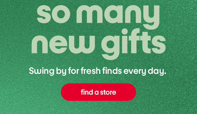so many new gifts Swing by for fresh finds every day.  find a store