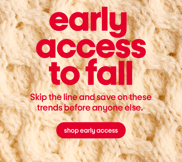 Early access to fall. Skip the line and save on these trends before anyone else. Shop early access. Early access to fall. Skip the line and save on these trends before anyone else. Shop early access.