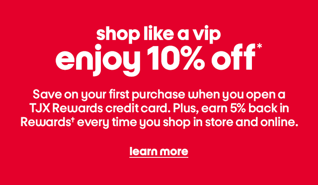 shop like a vip enjoy 10% off* Save on your first purchase when you open a TJX Rewards credit card. Plus, earn 5% back in Rewardsβ every time you shop in store and online. learn more