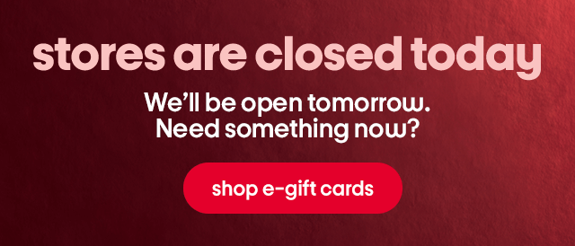 stores are closed today We’ll be open tomorrow. Need something now? shop e-gift cards