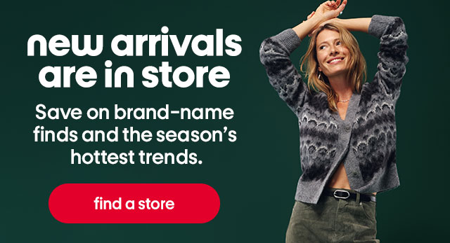 new arrivals are in store. Save on brand-name finds and the season's hottest trends. find a store