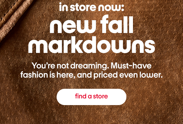 in store now: new fall markdowns. You're not dreaming. Must-have fashion is here, and priced even lower. find a store. in store now: new fall markdowns. You're not dreaming. Must-have fashion is here, and priced even lower. find a store.