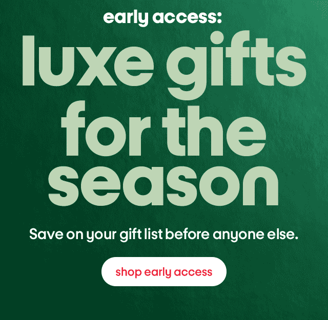 early access: luxe gifts for the season Save on your gift list before anyone else. shop early access early access: luxe gifts for the season Save on your gift list before anyone else. shop early access