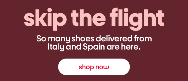 skip the flight So many shoes delivered from Italy and Spain are here. shop now skip the flight So many shoes delivered from Italy and Spain are here. shop now